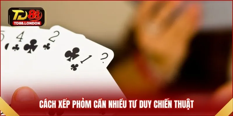 Cách xếp Phỏm cần nhiều tư duy chiến thuật